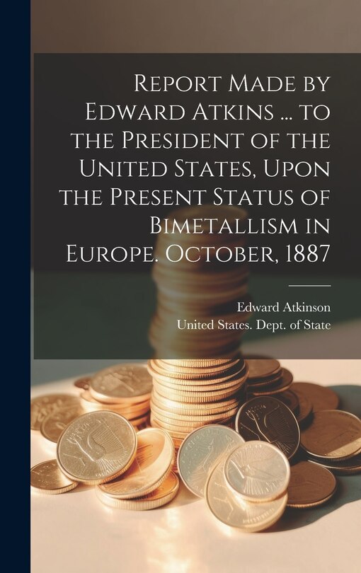 Front cover_Report Made by Edward Atkins ... to the President of the United States, Upon the Present Status of Bimetallism in Europe. October, 1887