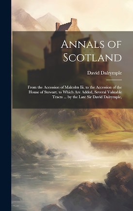 Annals of Scotland: From the Accession of Malcolm Iii. to the Accession of the House of Stewart. to Which Are Added, Several Valuable Tracts ... by the Late Sir David Dalrymple,