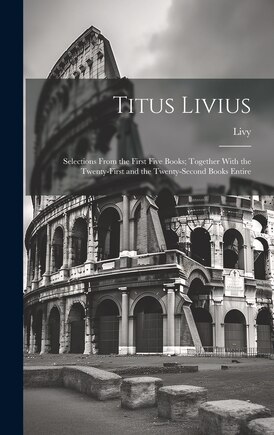 Titus Livius: Selections From the First Five Books; Together With the Twenty-First and the Twenty-Second Books Entire