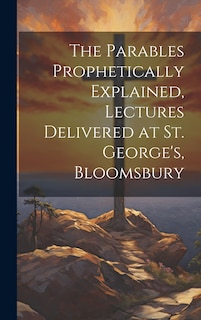 Front cover_The Parables Prophetically Explained, Lectures Delivered at St. George's, Bloomsbury