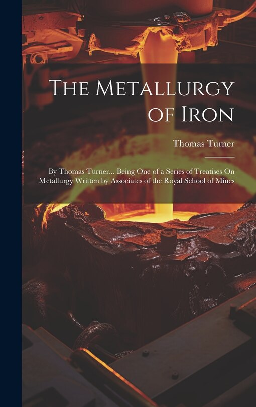 The Metallurgy of Iron: By Thomas Turner... Being One of a Series of Treatises On Metallurgy Written by Associates of the Royal School of Mines