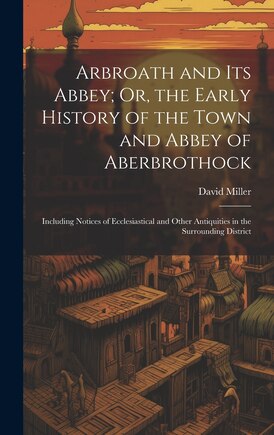 Arbroath and Its Abbey; Or, the Early History of the Town and Abbey of Aberbrothock: Including Notices of Ecclesiastical and Other Antiquities in the Surrounding District