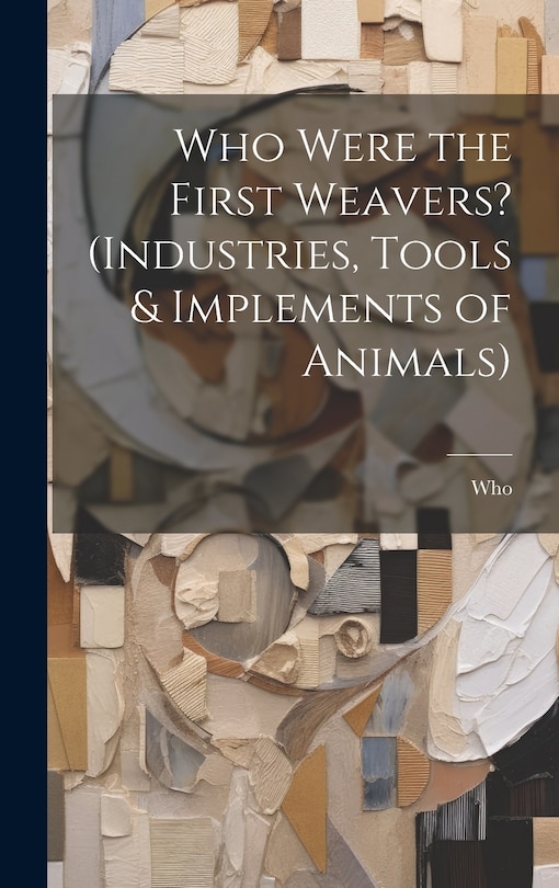 Front cover_Who Were the First Weavers? (Industries, Tools & Implements of Animals)