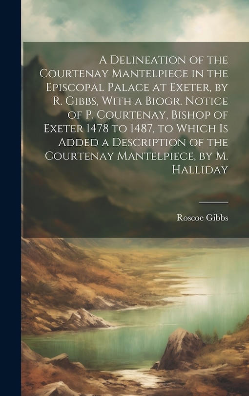 Couverture_A Delineation of the Courtenay Mantelpiece in the Episcopal Palace at Exeter, by R. Gibbs, With a Biogr. Notice of P. Courtenay, Bishop of Exeter 1478 to 1487, to Which Is Added a Description of the Courtenay Mantelpiece, by M. Halliday