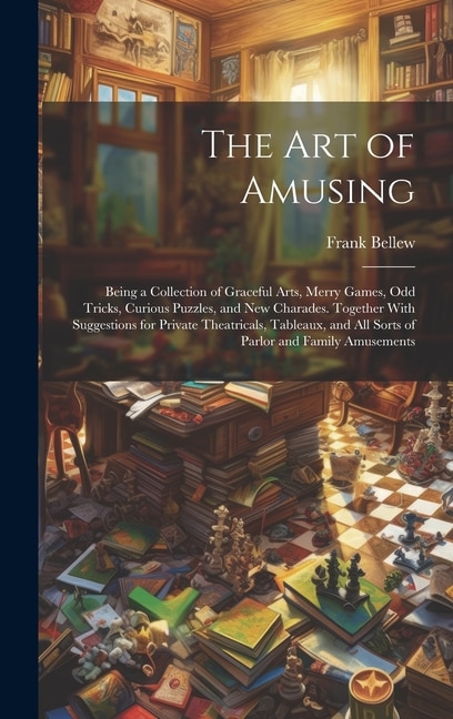 The Art of Amusing: Being a Collection of Graceful Arts, Merry Games, Odd Tricks, Curious Puzzles, and New Charades. Together With Suggestions for Private Theatricals, Tableaux, and All Sorts of Parlor and Family Amusements