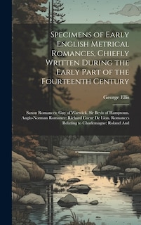 Specimens of Early English Metrical Romances, Chiefly Written During the Early Part of the Fourteenth Century: Saxon Romances: Guy of Warwick. Sir Bevis of Hamptoun. Anglo-Norman Romance: Richard Coeur De Lion. Romances Relating to Charlemagne: Roland And