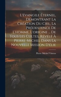 Front cover_L'évangile Éternel, Démontrant La Création Du Ciel, La Préexistence De L'homme, L'origine ... De Tous Les Cultes, Révélé À Pierre-Michel Dans La Nouvelle Mission D'élie