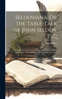 Seldeniana, Or the Table-Talk of John Selden, Esq: Being His Sense of Various Matters of Weight and High Consequence, Relating Especially to Religion and State