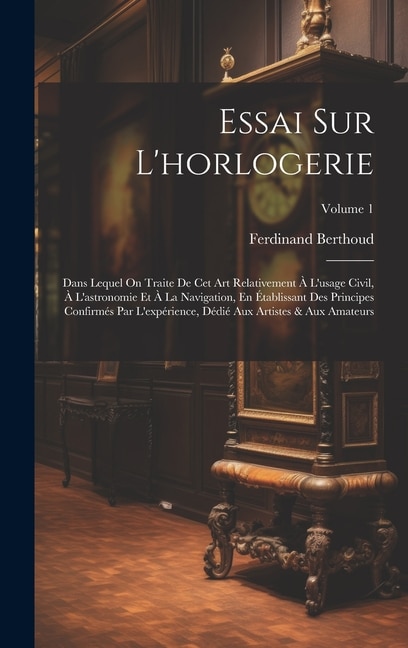 Essai Sur L'horlogerie: Dans Lequel On Traite De Cet Art Relativement À L'usage Civil, À L'astronomie Et À La Navigation, En Établissant Des Principes Confirmés Par L'expérience, Dédié Aux Artistes & Aux Amateurs; Volume 1