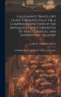 Galignani's Traveller's Guide Through Italy, Or, a Comprehensive View of the Antiquities and Curiosities of That Classical and Interesting Country: Containing Sketches of Manners, Society, and Customs