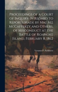 Proceedings of a Court of Inquiry in Regard to Reports Made by Maj. M.J. McCafferty and Others, of Misconduct at the Battle of Roanoke Island, February 8, 1862