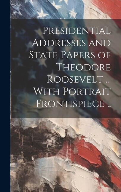 Couverture_Presidential Addresses and State Papers of Theodore Roosevelt ... With Portrait Frontispiece ..