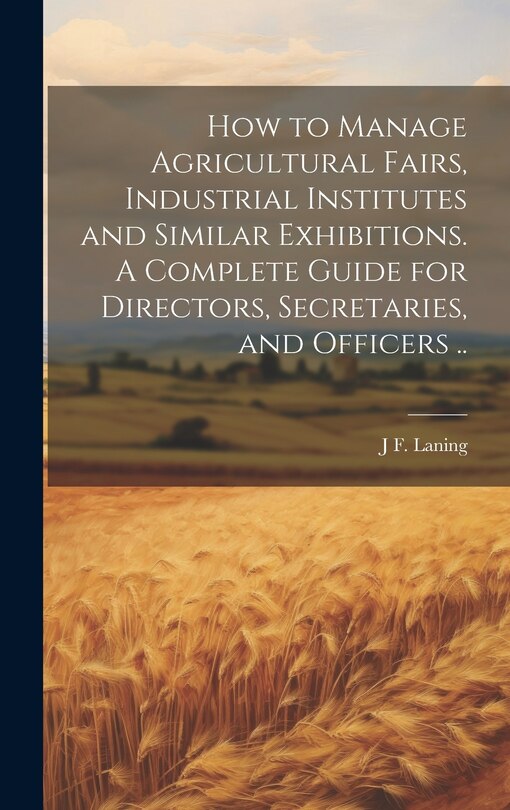 Couverture_How to Manage Agricultural Fairs, Industrial Institutes and Similar Exhibitions. A Complete Guide for Directors, Secretaries, and Officers ..