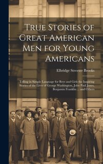 Front cover_True Stories of Great American men for Young Americans; Telling in Simple Language for Boys and Girls the Inspiring Stories of the Lives of George Washington, John Paul Jones, Benjamin Franklin ... and Others