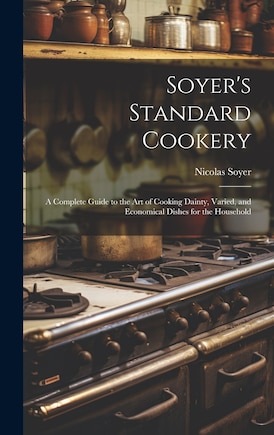 Soyer's Standard Cookery: A Complete Guide to the art of Cooking Dainty, Varied, and Economical Dishes for the Household