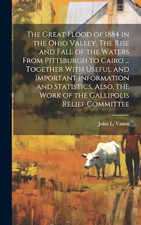 Couverture_The Great Flood of 1884 in the Ohio Valley. The Rise and Fall of the Waters From Pittsburgh to Cairo ... Together With Useful and Important Information and Statistics. Also, the Work of the Gallipolis Relief Committee