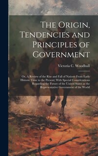Front cover_The Origin, Tendencies and Principles of Government; or, A Review of the Rise and Fall of Nations From Early Historic Time to the Present; With Special Considerations Regarding the Future of the United States as the Representative Government of the World