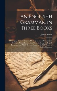 Front cover_An Englishh Grammar, in Three Books; Developing the new Science, Made up of Those Constructive Principles Which Form a Sure Guide in Using the English Language; but Which are not Found in the old Theory of English Grammar