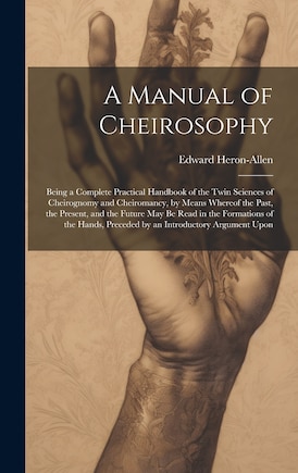 A Manual of Cheirosophy: Being a Complete Practical Handbook of the Twin Sciences of Cheirognomy and Cheiromancy, by Means Whereof the Past, the Present, and the Future may be Read in the Formations of the Hands, Preceded by an Introductory Argument Upon