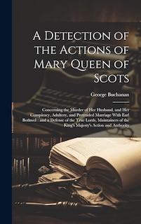 A Detection of the Actions of Mary Queen of Scots: Concerning the Murder of her Husband, and her Conspiracy, Adultery, and Pretended Marriage With Earl Bothwel: and a Defense of the True Lords, Maintainers of the King's Majesty's Action and Authority