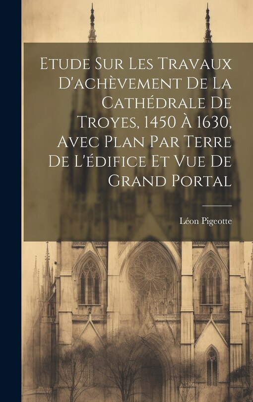 Couverture_Etude sur les travaux d'achèvement de la cathédrale de Troyes, 1450 à 1630, avec plan par terre de l'édifice et vue de grand portal