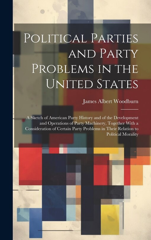 Front cover_Political Parties and Party Problems in the United States; a Sketch of American Party History and of the Development and Operations of Party Machinery, Together With a Consideration of Certain Party Problems in Their Relation to Political Morality
