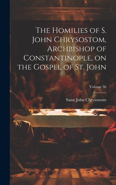 The Homilies of S. John Chrysostom, Archbishop of Constantinople, on the Gospel of St. John; Volume 36