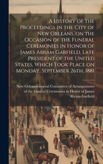 Front cover_A History of the Proceedings in the City of New Orleans, on the Occasion of the Funeral Ceremonies in Honor of James Abram Garfield, Late President of the United States, Which Took Place on Monday, September 26th, 1881