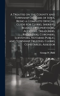 Front cover_A Treatise on the County and Township Officers of Iowa, Being a Complete Official Guide for Clerks, Sheriffs, Boards of Supervisors, Auditors, Treasurers, Recorders, Coroners, Surveyors, Notaries Public, and Township Trustees, Clerks, Constables, Assessor