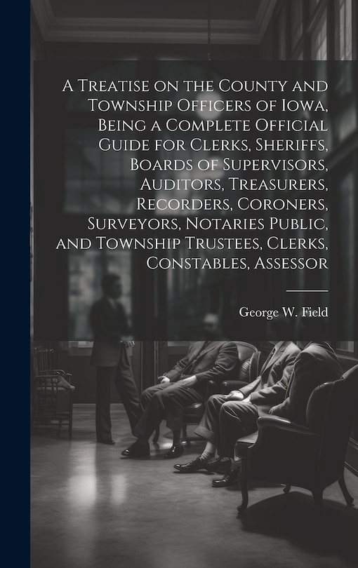 Front cover_A Treatise on the County and Township Officers of Iowa, Being a Complete Official Guide for Clerks, Sheriffs, Boards of Supervisors, Auditors, Treasurers, Recorders, Coroners, Surveyors, Notaries Public, and Township Trustees, Clerks, Constables, Assessor