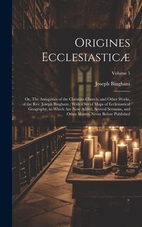 Origines Ecclesiasticæ: Or, The Antiquities of the Christian Church, and Other Works, of the Rev. Joseph Bingham; With a set of Maps of Ecclesiastical Geography, to Which are now Added, Several Sermons, and Other Matter, Never Before Published; Volume 5