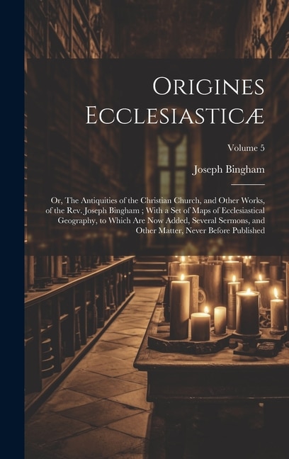 Origines Ecclesiasticæ: Or, The Antiquities of the Christian Church, and Other Works, of the Rev. Joseph Bingham; With a set of Maps of Ecclesiastical Geography, to Which are now Added, Several Sermons, and Other Matter, Never Before Published; Volume 5