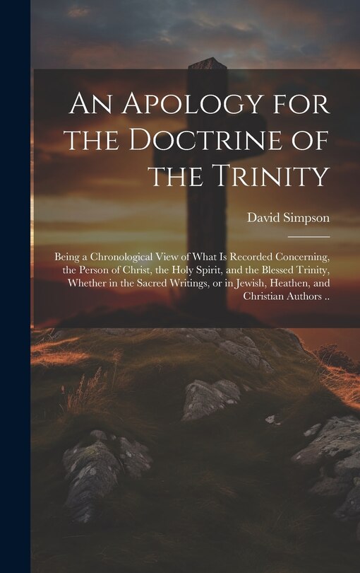 An Apology for the Doctrine of the Trinity: Being a Chronological View of What is Recorded Concerning, the Person of Christ, the Holy Spirit, and the Blessed Trinity, Whether in the Sacred Writings, or in Jewish, Heathen, and Christian Authors ..