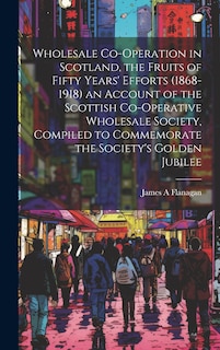 Couverture_Wholesale Co-operation in Scotland, the Fruits of Fifty Years' Efforts (1868-1918) an Account of the Scottish Co-operative Wholesale Society, Compiled to Commemorate the Society's Golden Jubilee