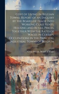 Couverture_Cost of Living in Belgian Towns. Report of an Enquiry by the Board of Trade Into Working Class Rents, Housing and Retail Prices, Together With the Rates of Wages in Certain Occupations in the Principal Industrial Towns of Belgium