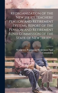 Front cover_Reorganization of the New Jersey Teachers' Pension and Retirement Systems. Report of the Pension and Retirement Fund Commission of the State of New Jersey ..