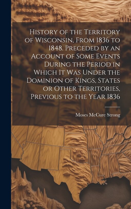 History of the Territory of Wisconsin, From 1836 to 1848. Preceded by an Account of Some Events During the Period in Which it was Under the Dominion of Kings, States or Other Territories, Previous to the Year 1836