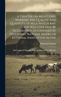 Couverture_A Treatise on Milk Cows, Whereby the Quality and Quantity of Milk Which any cow Will Give may be Accurately Determined by Observing Natural Marks or External Indication Alone; the Length of Time she Will Continue to Give Milk, &c