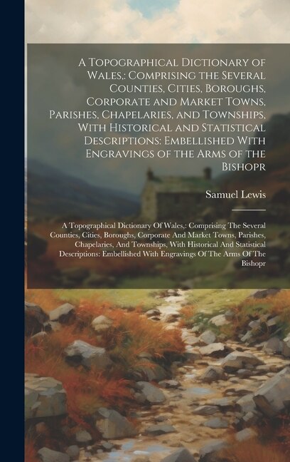 A Topographical Dictionary of Wales,: Comprising the Several Counties, Cities, Boroughs, Corporate and Market Towns, Parishes, Chapelaries, and Townships, With Historical and Statistical Descriptions: Embellished With Engravings of the Arms of the Bishopr: A Topographical Dictionary Of Wales: