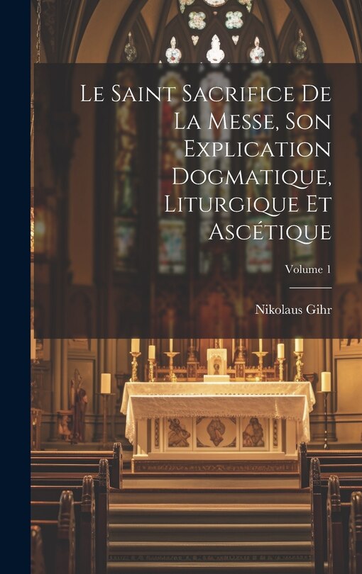 Front cover_Le Saint Sacrifice de la Messe, son explication dogmatique, liturgique et ascétique; Volume 1