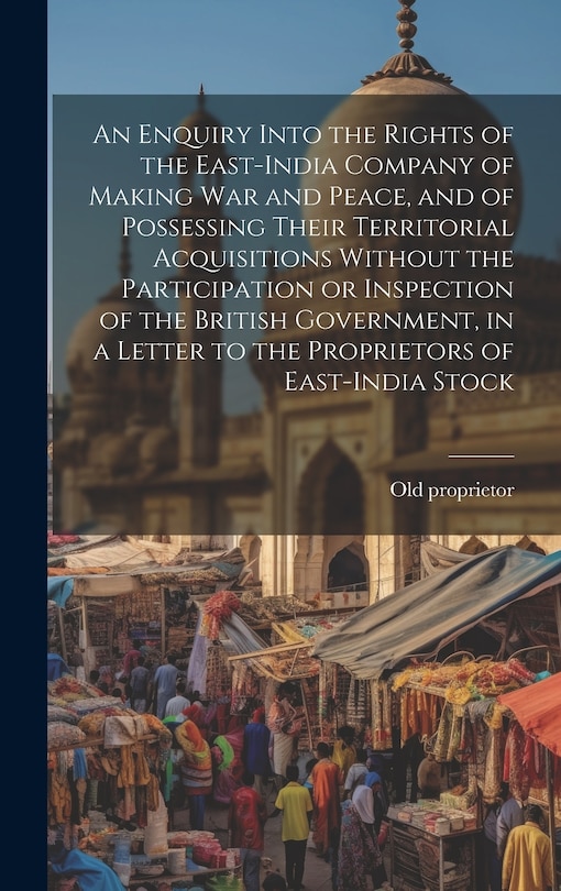 Front cover_An Enquiry Into the Rights of the East-India Company of Making war and Peace, and of Possessing Their Territorial Acquisitions Without the Participation or Inspection of the British Government, in a Letter to the Proprietors of East-India Stock