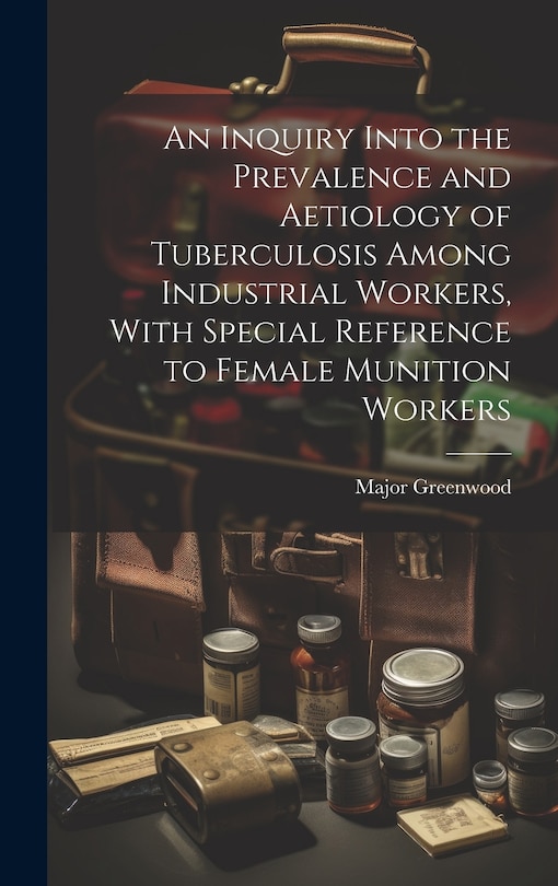 Front cover_An Inquiry Into the Prevalence and Aetiology of Tuberculosis Among Industrial Workers, With Special Reference to Female Munition Workers