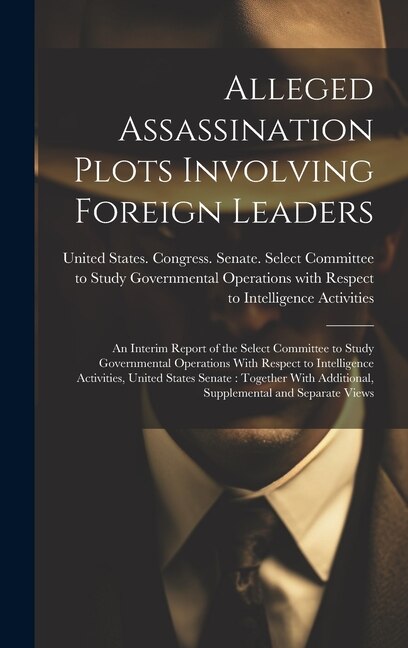 Alleged Assassination Plots Involving Foreign Leaders: An Interim Report of the Select Committee to Study Governmental Operations With Respect to Intelligence Activities, United States Senate: Together With Additional, Supplemental and Separate Views