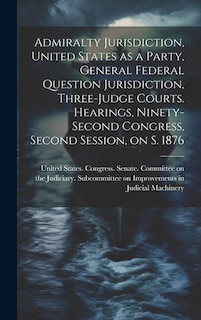 Couverture_Admiralty Jurisdiction, United States as a Party, General Federal Question Jurisdiction, Three-judge Courts. Hearings, Ninety-second Congress, Second Session, on S. 1876