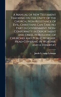 Couverture_A Manual of New Testament Teaching on the Unity of the Church, Non-resistance of Evil, Christians can Take no Part in Government, Non-conformity in Deportment and Dress, in Building of Churches and Public Worship, Head-covering in Worship, and a Dissertat