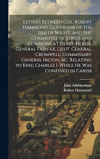 Front cover_Letters Between Col. Robert Hammond, Governor of the Isle of Wight, and the Committee of Lords and Commons at Derby-House, General Fairfax, Lieut. General Cromwell, Commissary General Ireton, &c. Relating to King Charles I. While he was Confined in Carisb