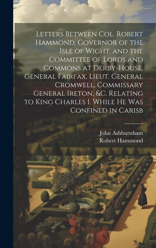 Front cover_Letters Between Col. Robert Hammond, Governor of the Isle of Wight, and the Committee of Lords and Commons at Derby-House, General Fairfax, Lieut. General Cromwell, Commissary General Ireton, &c. Relating to King Charles I. While he was Confined in Carisb