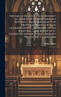 The end of Religious Controversy: In a Friendly Correspondence Between a Religious Society of Protestants and a Roman Catholic Divine; Addressed to the Right Rev. Lord Bishop of St. David's, In Answer to his Lordship's Protestant's Catechism: 1