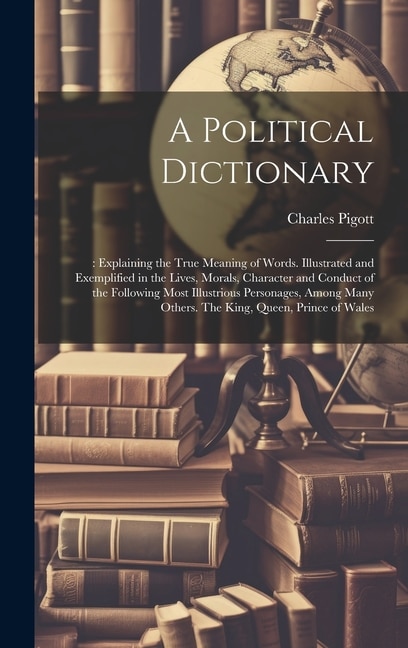 A Political Dictionary: : Explaining the True Meaning of Words. Illustrated and Exemplified in the Lives, Morals, Character and Conduct of the Following Most Illustrious Personages, Among Many Others. The King, Queen, Prince of Wales