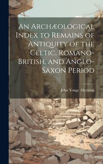 An Archæological Index to Remains of Antiquity of the Celtic, Romano-British, and Anglo-Saxon Period